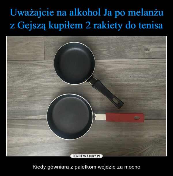 
    Uważajcie na alkohol Ja po melanżu z Gejszą kupiłem 2 rakiety do tenisa