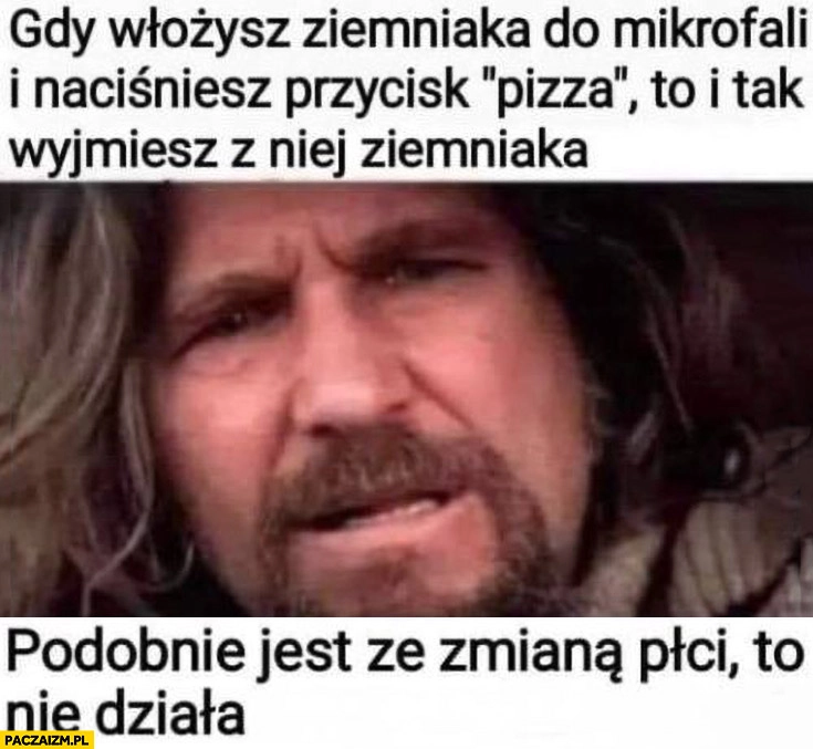 
    Gdy włożysz ziemniaka do mikrofali i naciśniesz pizza to i tak wyjmiesz z niej ziemniaka podobnie jest ze zmianą płci to nie działa