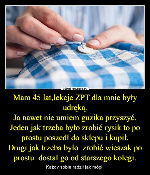 
    Mam 45 lat,lekcje ZPT dla mnie były udręką.
Ja nawet nie umiem guzika przyszyć.
Jeden jak trzeba było zrobić rysik to po prostu poszedł do sklepu i kupił.
Drugi jak trzeba było  zrobić wieszak po prostu  dostał go od starszego kolegi.