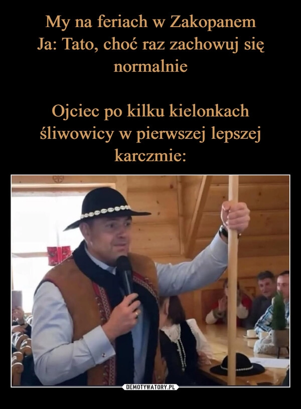 
    My na feriach w Zakopanem
Ja: Tato, choć raz zachowuj się normalnie

Ojciec po kilku kielonkach śliwowicy w pierwszej lepszej karczmie: