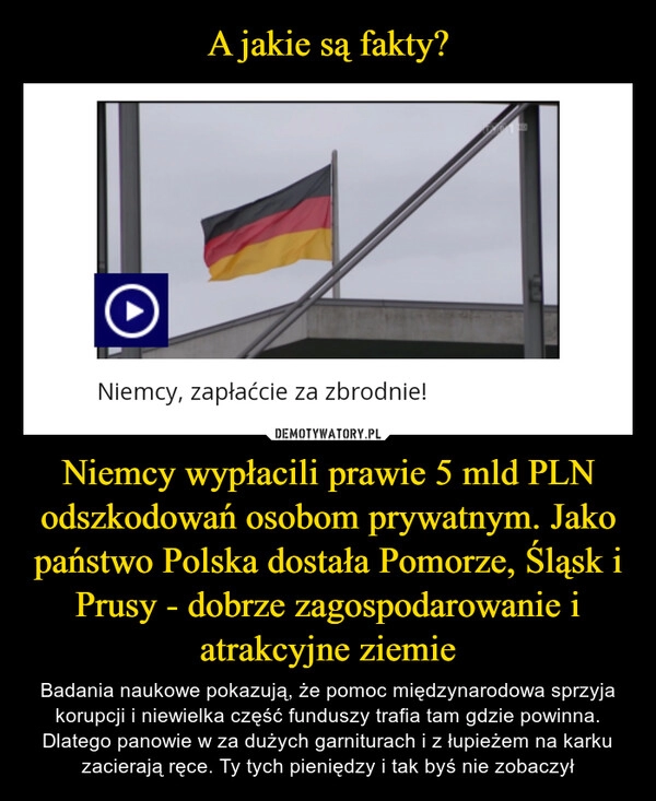 
    A jakie są fakty? Niemcy wypłacili prawie 5 mld PLN odszkodowań osobom prywatnym. Jako państwo Polska dostała Pomorze, Śląsk i Prusy - dobrze zagospodarowanie i atrakcyjne ziemie