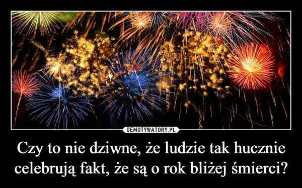 
    Czy to nie dziwne, że ludzie tak hucznie celebrują fakt, że są o rok bliżej śmierci?