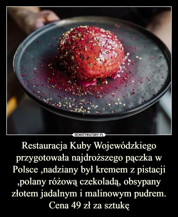 
    Restauracja Kuby Wojewódzkiego przygotowała najdroższego pączka w Polsce ,nadziany był kremem z pistacji ,polany różową czekoladą, obsypany złotem jadalnym i malinowym pudrem. Cena 49 zł za sztukę