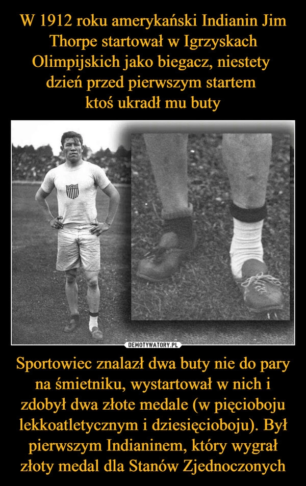 
    W 1912 roku amerykański Indianin Jim Thorpe startował w Igrzyskach Olimpijskich jako biegacz, niestety 
dzień przed pierwszym startem 
ktoś ukradł mu buty Sportowiec znalazł dwa buty nie do pary na śmietniku, wystartował w nich i zdobył dwa złote medale (w pięcioboju lekkoatletycznym i dziesięcioboju). Był pierwszym Indianinem, który wygrał złoty medal dla Stanów Zjednoczonych