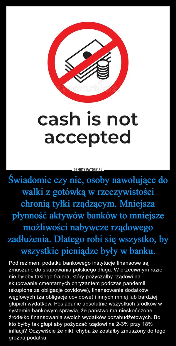 
    Świadomie czy nie, osoby nawołujące do walki z gotówką w rzeczywistości chronią tyłki rządzącym. Mniejsza płynność aktywów banków to mniejsze możliwości nabywcze rządowego zadłużenia. Dlatego robi się wszystko, by wszystkie pieniądze były w banku.