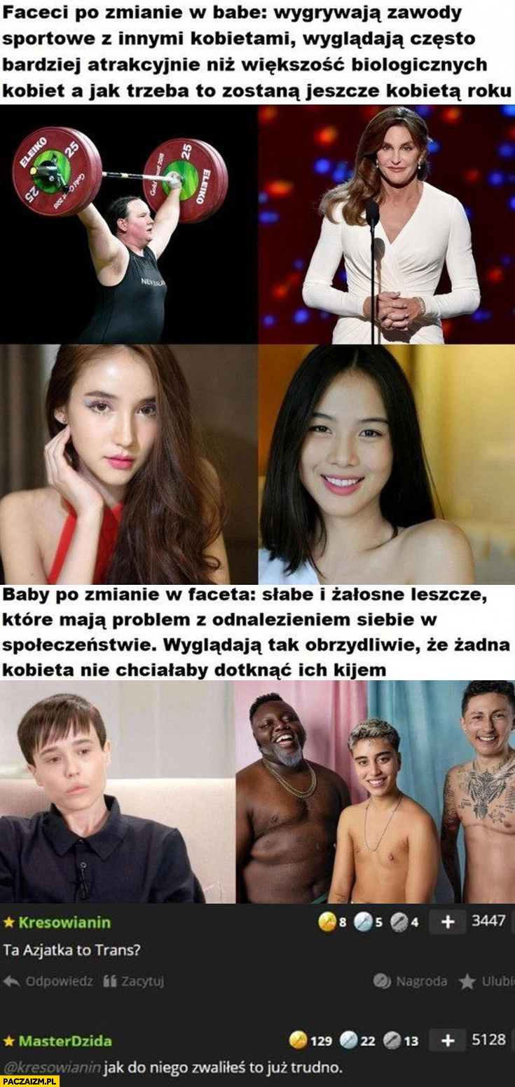 
    Faceci po zmianie w babę wygrywają zawody sportowe, wyglądają atrakcyjnie, baby po zmianie w faceta słabe i żałosne leszcze. Ta Azjatka to trans? Jak do niego zwaliłeś to już trudno