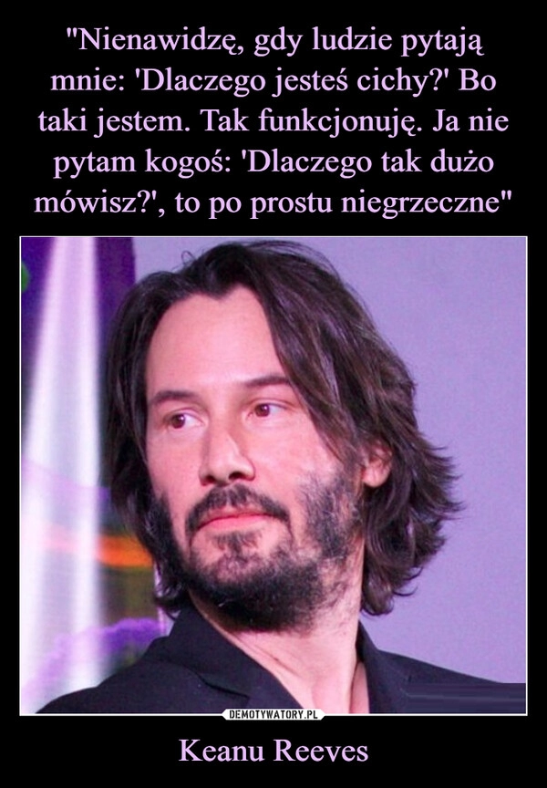 
    "Nienawidzę, gdy ludzie pytają mnie: 'Dlaczego jesteś cichy?' Bo taki jestem. Tak funkcjonuję. Ja nie pytam kogoś: 'Dlaczego tak dużo mówisz?', to po prostu niegrzeczne" Keanu Reeves 