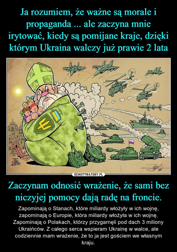 
    Ja rozumiem, że ważne są morale i propaganda ... ale zaczyna mnie irytować, kiedy są pomijane kraje, dzięki którym Ukraina walczy już prawie 2 lata Zaczynam odnosić wrażenie, że sami bez niczyjej pomocy dają radę na froncie.