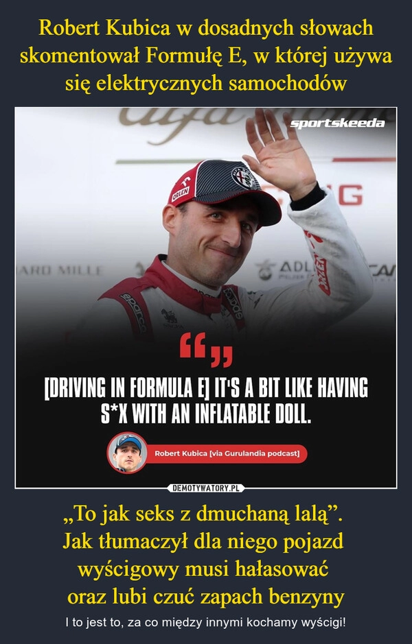 
    Robert Kubica w dosadnych słowach skomentował Formułę E, w której używa się elektrycznych samochodów „To jak seks z dmuchaną lalą”. 
Jak tłumaczył dla niego pojazd 
wyścigowy musi hałasować 
oraz lubi czuć zapach benzyny