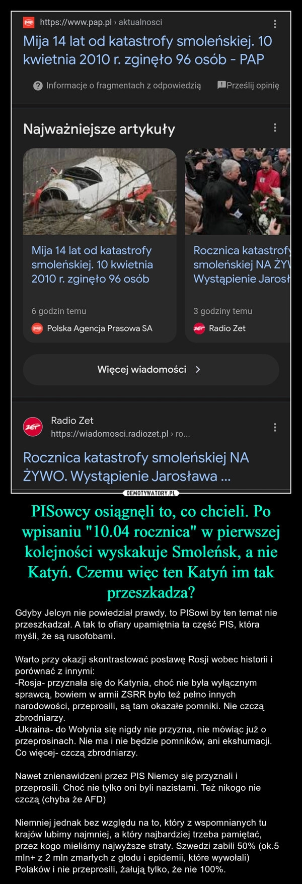 
    PISowcy osiągnęli to, co chcieli. Po wpisaniu "10.04 rocznica" w pierwszej kolejności wyskakuje Smoleńsk, a nie Katyń. Czemu więc ten Katyń im tak przeszkadza?