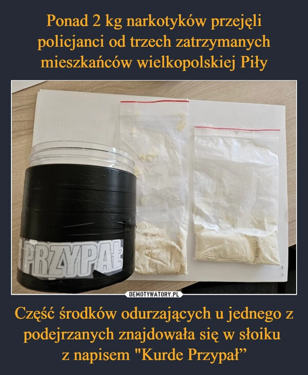 
    Ponad 2 kg narkotyków przejęli policjanci od trzech zatrzymanych mieszkańców wielkopolskiej Piły Część środków odurzających u jednego z podejrzanych znajdowała się w słoiku 
z napisem "Kurde Przypał”