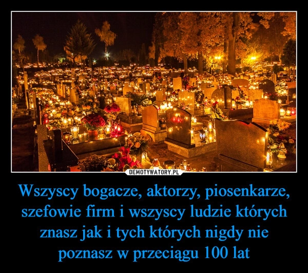 
    Wszyscy bogacze, aktorzy, piosenkarze, szefowie firm i wszyscy ludzie których znasz jak i tych których nigdy nie poznasz w przeciągu 100 lat 