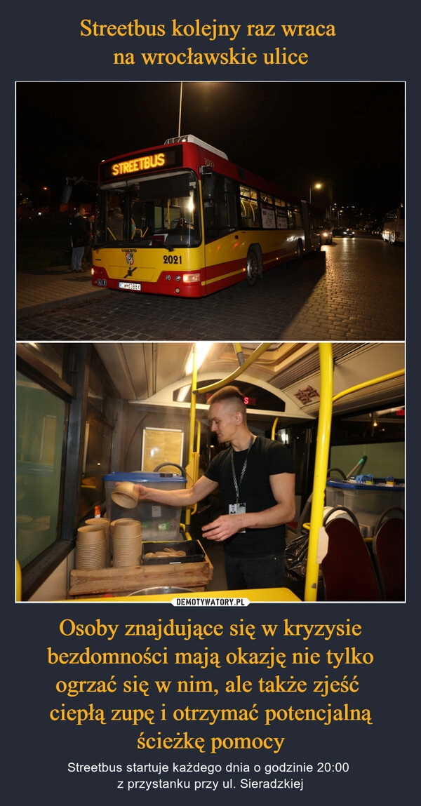 
    Streetbus kolejny raz wraca 
na wrocławskie ulice Osoby znajdujące się w kryzysie bezdomności mają okazję nie tylko ogrzać się w nim, ale także zjeść 
ciepłą zupę i otrzymać potencjalną ścieżkę pomocy