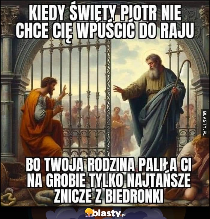 
    Kiedy święty Piotr nie chce Cię wpuścić do raju bo Twoja rodzina paliła Ci na grobie tylko najtańsze znicze z Biedronki