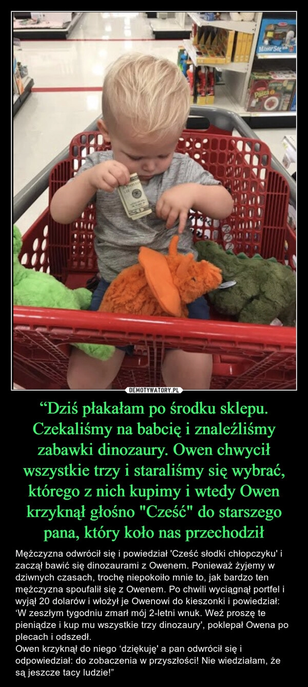 
    “Dziś płakałam po środku sklepu. Czekaliśmy na babcię i znaleźliśmy zabawki dinozaury. Owen chwycił wszystkie trzy i staraliśmy się wybrać, którego z nich kupimy i wtedy Owen krzyknął głośno "Cześć" do starszego pana, który koło nas przechodził