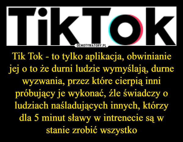 
    Tik Tok - to tylko aplikacja, obwinianie jej o to że durni ludzie wymyślają, durne wyzwania, przez które cierpią inni próbujący je wykonać, źle świadczy o ludziach naśladujących innych, którzy dla 5 minut sławy w intrenecie są w stanie zrobić wszystko