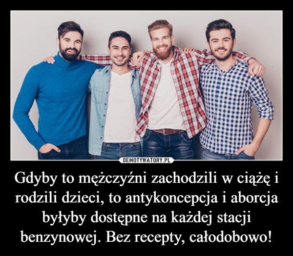 
    Gdyby to mężczyźni zachodzili w ciążę i rodzili dzieci, to antykoncepcja i aborcja byłyby dostępne na każdej stacji benzynowej. Bez recepty, całodobowo!