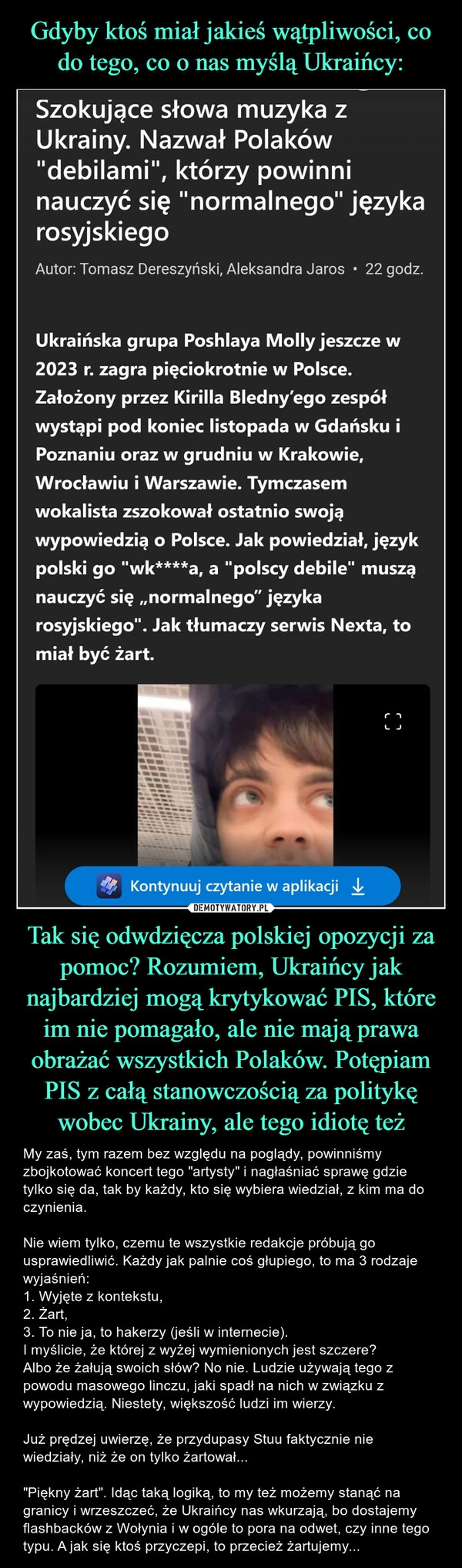 
    Gdyby ktoś miał jakieś wątpliwości, co do tego, co o nas myślą Ukraińcy: Tak się odwdzięcza polskiej opozycji za pomoc? Rozumiem, Ukraińcy jak najbardziej mogą krytykować PIS, które im nie pomagało, ale nie mają prawa obrażać wszystkich Polaków. Potępiam PIS z całą stanowczością za politykę wobec Ukrainy, ale tego idiotę też