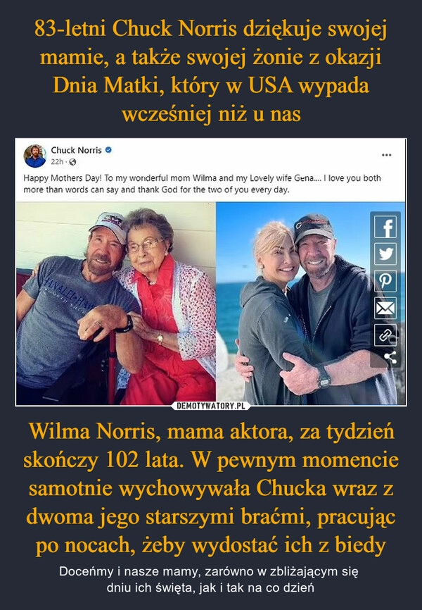 
    83-letni Chuck Norris dziękuje swojej mamie, a także swojej żonie z okazji Dnia Matki, który w USA wypada wcześniej niż u nas Wilma Norris, mama aktora, za tydzień skończy 102 lata. W pewnym momencie samotnie wychowywała Chucka wraz z dwoma jego starszymi braćmi, pracując po nocach, żeby wydostać ich z biedy