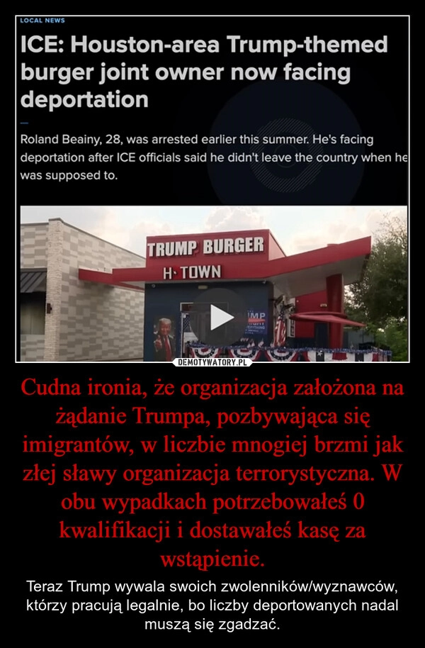
    Cudna ironia, że organizacja założona na żądanie Trumpa, pozbywająca się imigrantów, w liczbie mnogiej brzmi jak złej sławy organizacja terrorystyczna. W obu wypadkach potrzebowałeś 0 kwalifikacji i dostawałeś kasę za wstąpienie.