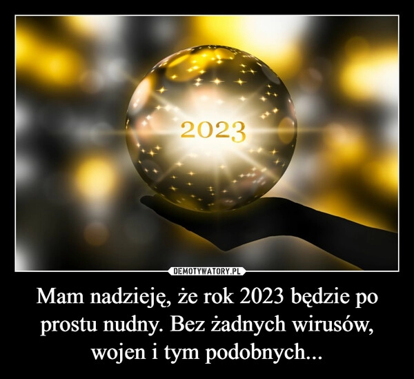 
    
Mam nadzieję, że rok 2023 będzie po prostu nudny. Bez żadnych wirusów, wojen i tym podobnych... 