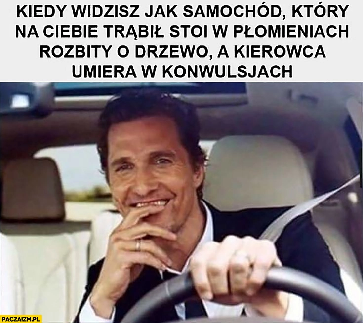 
    Kiedy widzisz jak samochód który na Ciebie trąbił stoi w płomieniach rozbity o drzewo a kierowca umiera w konwulsjach McConaughey cieszy się zadowolony