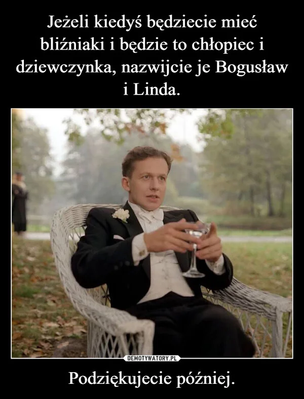 
    Jeżeli kiedyś będziecie mieć bliźniaki i będzie to chłopiec i dziewczynka, nazwijcie je Bogusław i Linda. Podziękujecie później.
