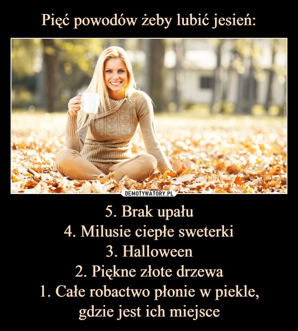 
    Pięć powodów żeby lubić jesień: 5. Brak upału
4. Milusie ciepłe sweterki
3. Halloween
2. Piękne złote drzewa
1. Całe robactwo płonie w piekle,
gdzie jest ich miejsce