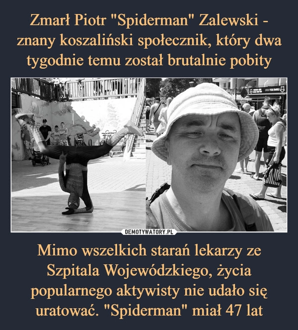 
    Zmarł Piotr "Spiderman" Zalewski - znany koszaliński społecznik, który dwa tygodnie temu został brutalnie pobity Mimo wszelkich starań lekarzy ze Szpitala Wojewódzkiego, życia popularnego aktywisty nie udało się uratować. "Spiderman" miał 47 lat