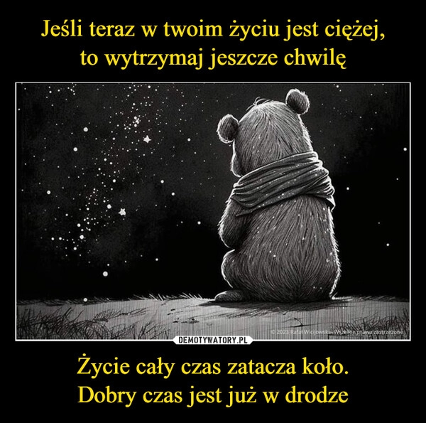 
    Jeśli teraz w twoim życiu jest ciężej,
to wytrzymaj jeszcze chwilę Życie cały czas zatacza koło.
Dobry czas jest już w drodze