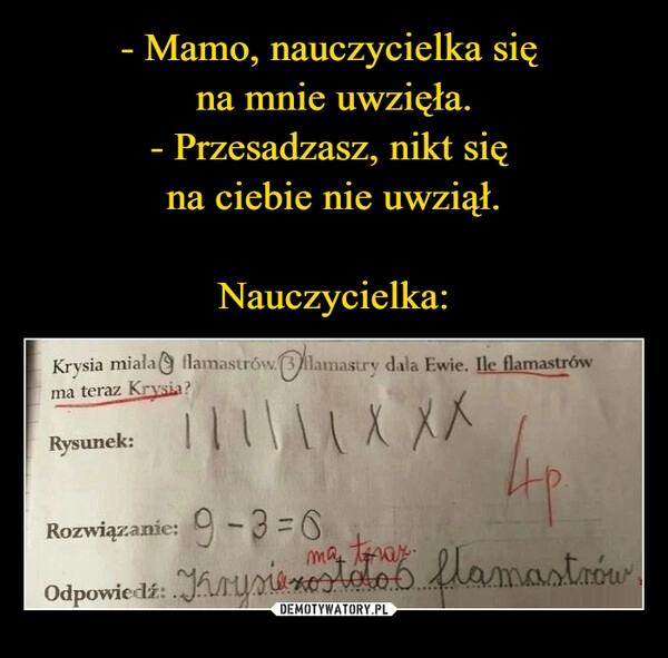 
    - Mamo, nauczycielka się 
na mnie uwzięła.
- Przesadzasz, nikt się 
na ciebie nie uwziął.

Nauczycielka: