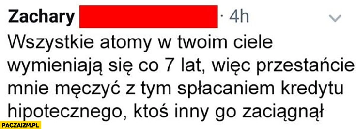 
    Wszystkie atomy w twoim ciele wymieniają się co 7 lat więc przestańcie mnie męczyć z tym spłacaniem kredytu ktoś inny go zaciągnął
