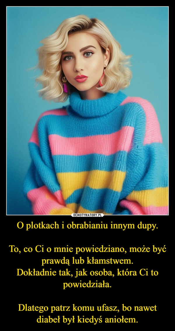 
    O plotkach i obrabianiu innym dupy.

To, co Ci o mnie powiedziano, może być prawdą lub kłamstwem.
Dokładnie tak, jak osoba, która Ci to powiedziała.

Dlatego patrz komu ufasz, bo nawet diabeł był kiedyś aniołem.