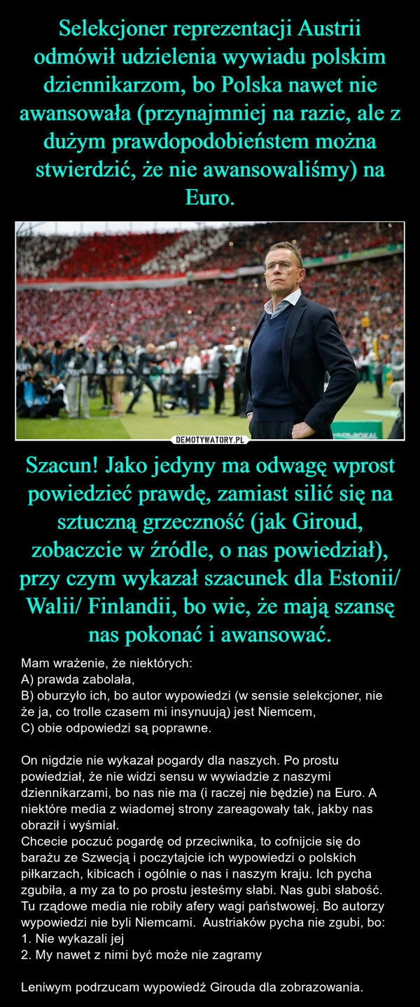 
    Selekcjoner reprezentacji Austrii odmówił udzielenia wywiadu polskim dziennikarzom, bo Polska nawet nie awansowała (przynajmniej na razie, ale z dużym prawdopodobieństem można stwierdzić, że nie awansowaliśmy) na Euro. Szacun! Jako jedyny ma odwagę wprost powiedzieć prawdę, zamiast silić się na sztuczną grzeczność (jak Giroud, zobaczcie w źródle, o nas powiedział), przy czym wykazał szacunek dla Estonii/ Walii/ Finlandii, bo wie, że mają szansę nas pokonać i awansować.