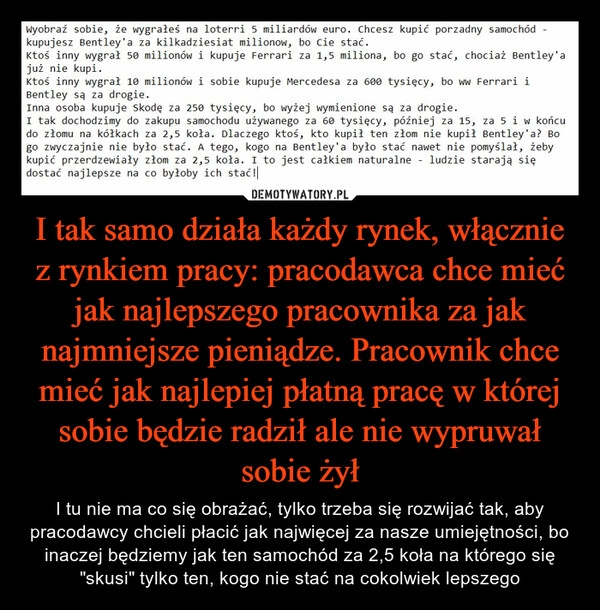 
    I tak samo działa każdy rynek, włącznie z rynkiem pracy: pracodawca chce mieć jak najlepszego pracownika za jak najmniejsze pieniądze. Pracownik chce mieć jak najlepiej płatną pracę w której sobie będzie radził ale nie wypruwał sobie żył