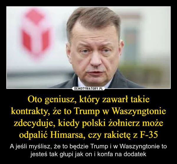 
    Oto geniusz, który zawarł takie kontrakty, że to Trump w Waszyngtonie zdecyduje, kiedy polski żołnierz może odpalić Himarsa, czy rakietę z F-35