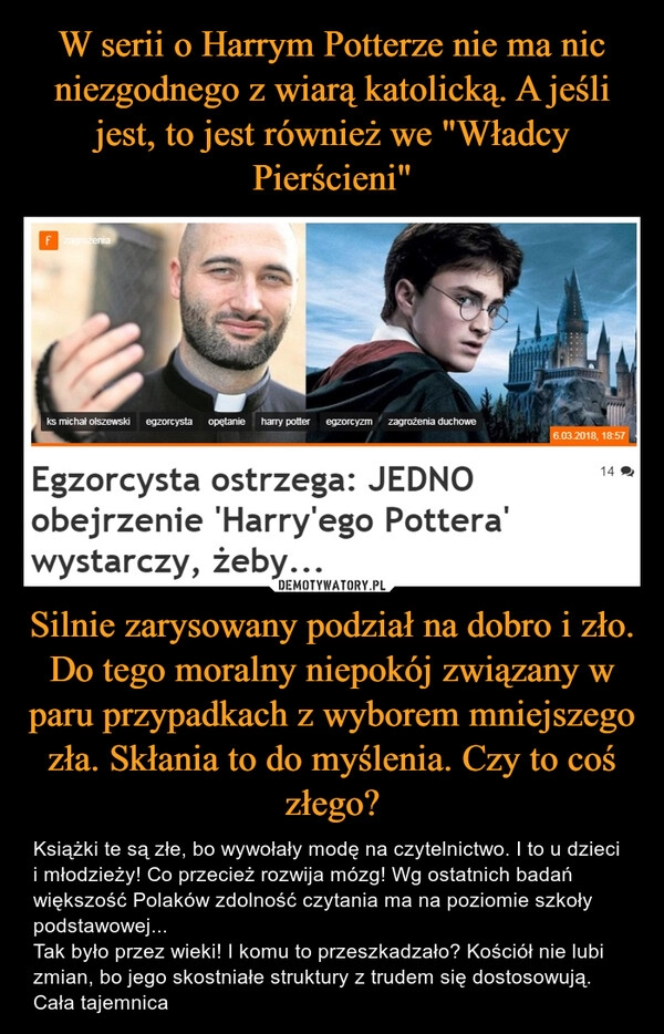 
    W serii o Harrym Potterze nie ma nic niezgodnego z wiarą katolicką. A jeśli jest, to jest również we "Władcy Pierścieni" Silnie zarysowany podział na dobro i zło. Do tego moralny niepokój związany w paru przypadkach z wyborem mniejszego zła. Skłania to do myślenia. Czy to coś złego? 