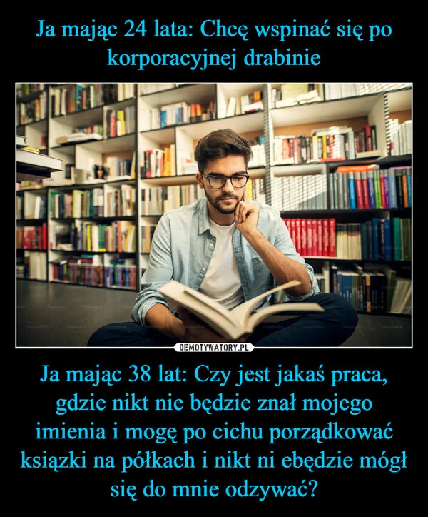 
    Ja mając 24 lata: Chcę wspinać się po korporacyjnej drabinie Ja mając 38 lat: Czy jest jakaś praca, gdzie nikt nie będzie znał mojego imienia i mogę po cichu porządkować ksiązki na półkach i nikt ni ebędzie mógł się do mnie odzywać?
