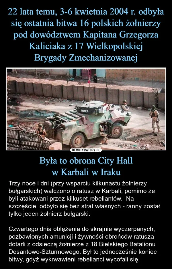 
    22 lata temu, 3-6 kwietnia 2004 r. odbyła się ostatnia bitwa 16 polskich żołnierzy pod dowództwem Kapitana Grzegorza Kaliciaka z 17 Wielkopolskiej Brygady Zmechanizowanej Była to obrona City Hall w Karbali w Iraku