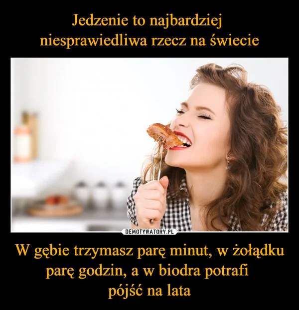 
    Jedzenie to najbardziej niesprawiedliwa rzecz na świecie W gębie trzymasz parę minut, w żołądku parę godzin, a w biodra potrafi pójść na lata