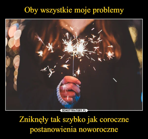 
    Oby wszystkie moje problemy Zniknęły tak szybko jak coroczne postanowienia noworoczne
