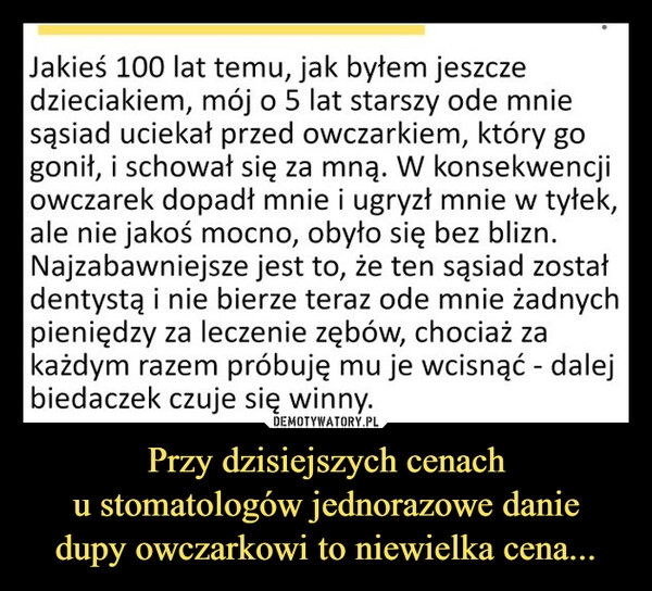 
    Przy dzisiejszych cenach
u stomatologów jednorazowe danie
dupy owczarkowi to niewielka cena...