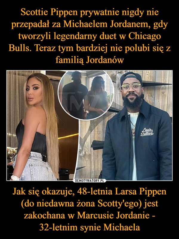 
    Scottie Pippen prywatnie nigdy nie przepadał za Michaelem Jordanem, gdy tworzyli legendarny duet w Chicago Bulls. Teraz tym bardziej nie polubi się z familią Jordanów Jak się okazuje, 48-letnia Larsa Pippen (do niedawna żona Scotty'ego) jest zakochana w Marcusie Jordanie - 32-letnim synie Michaela