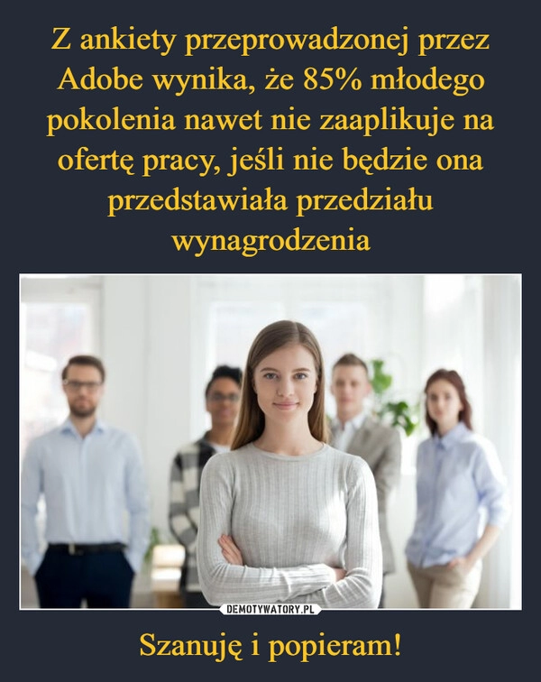 
    Z ankiety przeprowadzonej przez Adobe wynika, że 85% młodego pokolenia nawet nie zaaplikuje na ofertę pracy, jeśli nie będzie ona przedstawiała przedziału wynagrodzenia Szanuję i popieram!