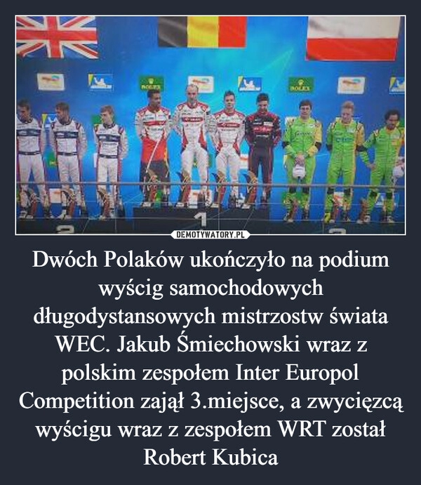 
    Dwóch Polaków ukończyło na podium wyścig samochodowych długodystansowych mistrzostw świata WEC. Jakub Śmiechowski wraz z polskim zespołem Inter Europol Competition zajął 3.miejsce, a zwycięzcą wyścigu wraz z zespołem WRT został Robert Kubica