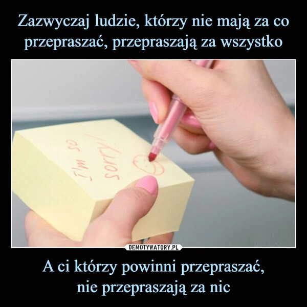 
    Zazwyczaj ludzie, którzy nie mają za co przepraszać, przepraszają za wszystko A ci którzy powinni przepraszać,
nie przepraszają za nic