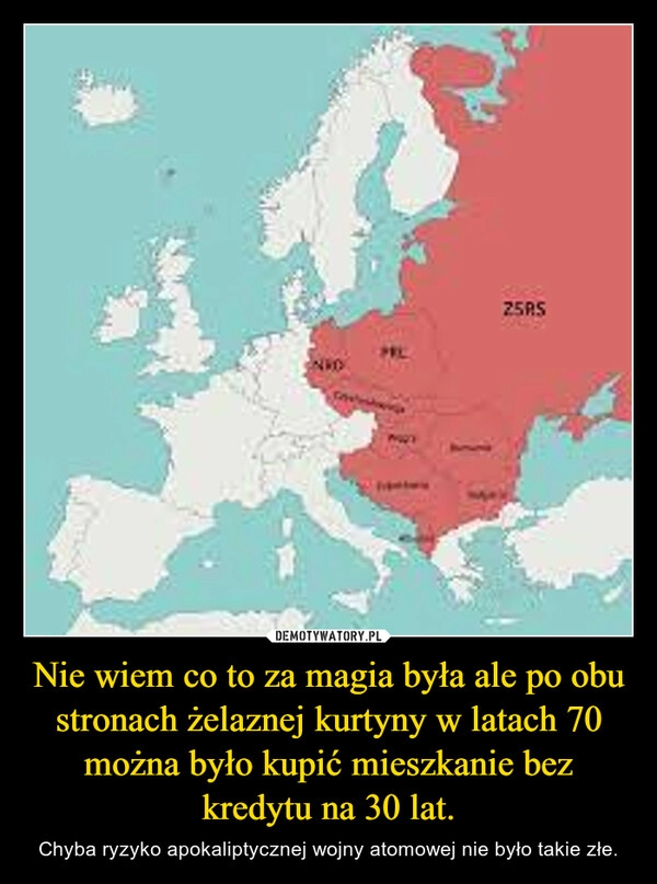 
    Nie wiem co to za magia była ale po obu stronach żelaznej kurtyny w latach 70 można było kupić mieszkanie bez kredytu na 30 lat.