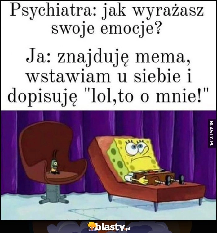 
    Psychiatra: jak wyrażasz swoje emocje? Ja: znajduję mema, wstawiam u siebie i dopisuję 