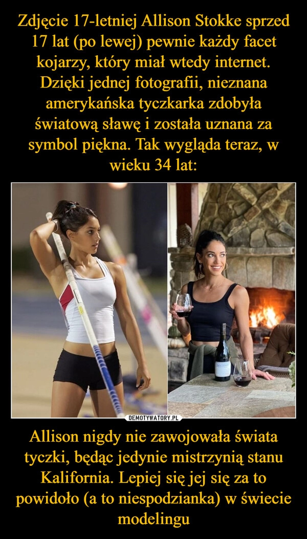 
    Zdjęcie 17-letniej Allison Stokke sprzed 17 lat (po lewej) pewnie każdy facet kojarzy, który miał wtedy internet. Dzięki jednej fotografii, nieznana amerykańska tyczkarka zdobyła światową sławę i została uznana za symbol piękna. Tak wygląda teraz, w wieku 34 lat: Allison nigdy nie zawojowała świata tyczki, będąc jedynie mistrzynią stanu Kalifornia. Lepiej się jej się za to powidoło (a to niespodzianka) w świecie modelingu