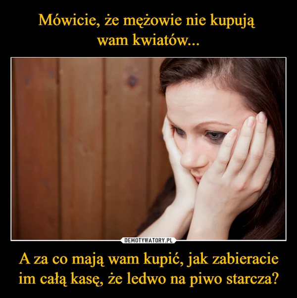 
    Mówicie, że mężowie nie kupują wam kwiatów... A za co mają wam kupić, jak zabieracie im całą kasę, że ledwo na piwo starcza?